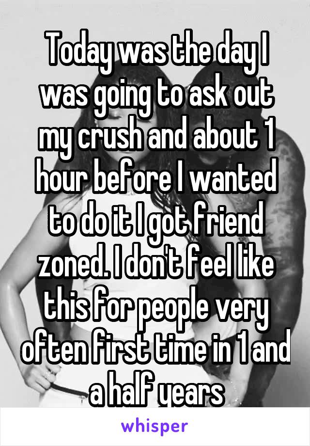 Today was the day I was going to ask out my crush and about 1 hour before I wanted to do it I got friend zoned. I don't feel like this for people very often first time in 1 and a half years