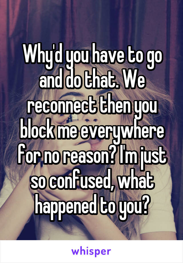 Why'd you have to go and do that. We reconnect then you block me everywhere for no reason? I'm just so confused, what happened to you?