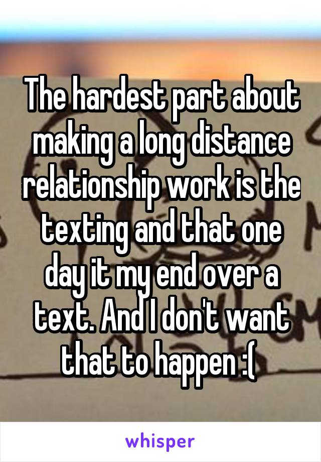 The hardest part about making a long distance relationship work is the texting and that one day it my end over a text. And I don't want that to happen :( 