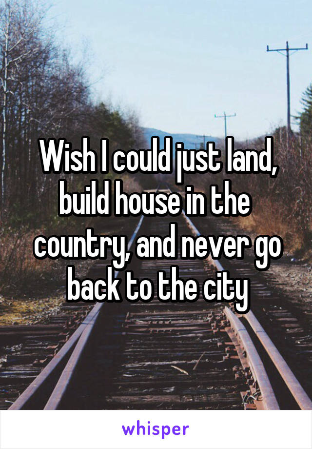 Wish I could just land, build house in the  country, and never go back to the city