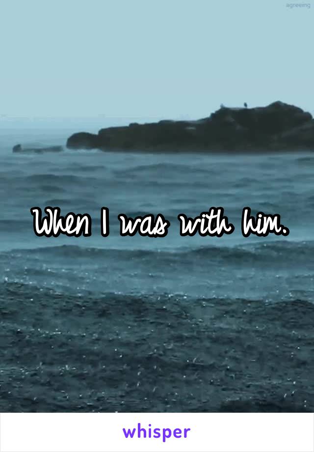 When I was with him.