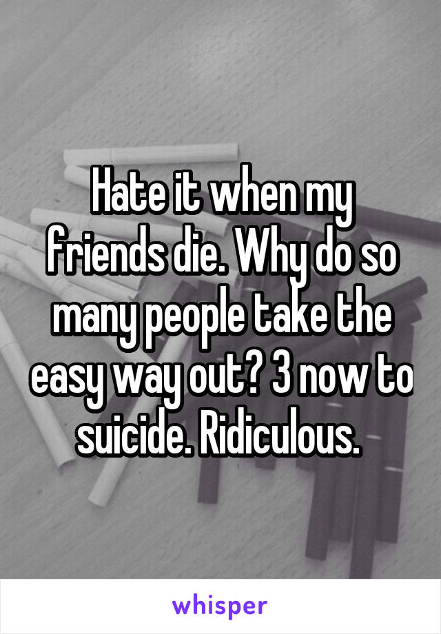 Hate it when my friends die. Why do so many people take the easy way out? 3 now to suicide. Ridiculous. 