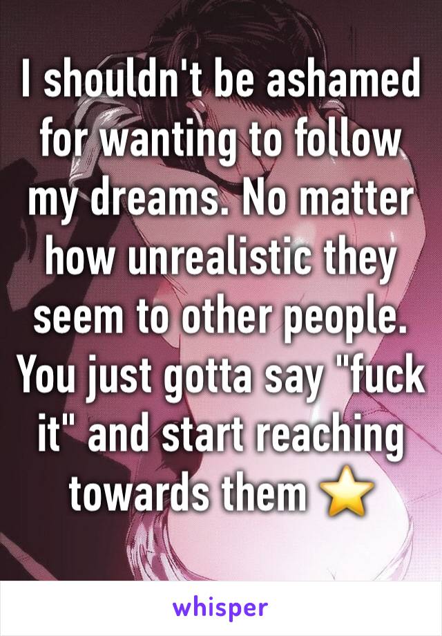 I shouldn't be ashamed for wanting to follow my dreams. No matter how unrealistic they seem to other people. 
You just gotta say "fuck it" and start reaching towards them ⭐️ 
