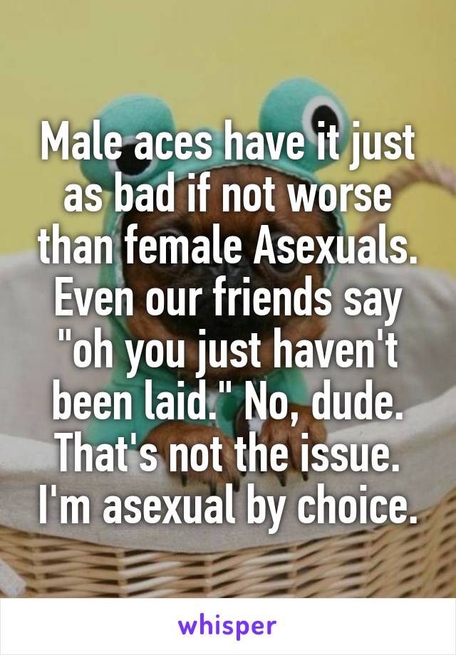 Male aces have it just as bad if not worse than female Asexuals.
Even our friends say "oh you just haven't been laid." No, dude. That's not the issue. I'm asexual by choice.