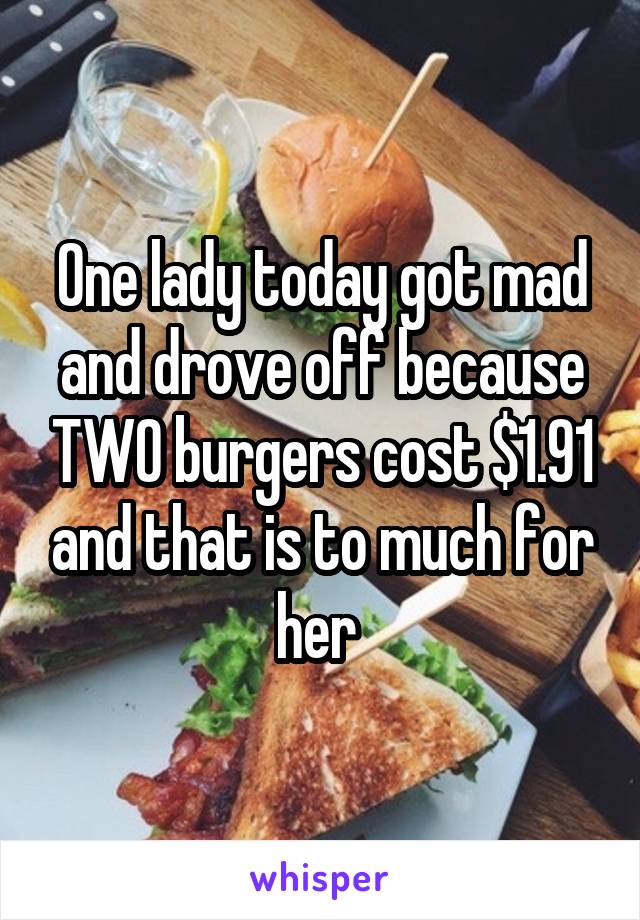 One lady today got mad and drove off because TWO burgers cost $1.91 and that is to much for her 