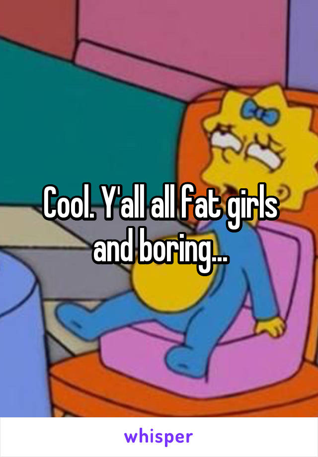 Cool. Y'all all fat girls and boring...