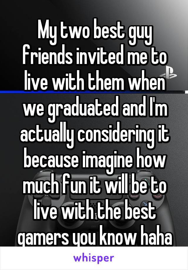 My two best guy friends invited me to live with them when we graduated and I'm actually considering it because imagine how much fun it will be to live with the best gamers you know haha