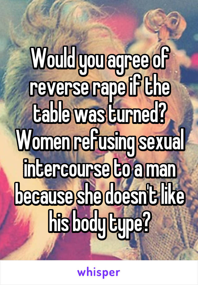 Would you agree of reverse rape if the table was turned? Women refusing sexual intercourse to a man because she doesn't like his body type?