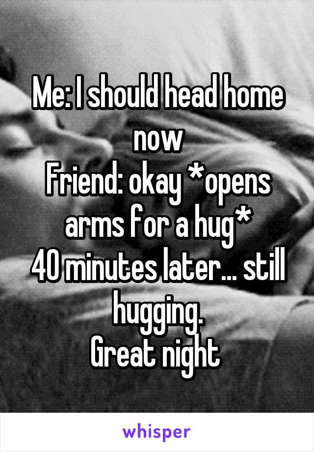 Me: I should head home now
Friend: okay *opens arms for a hug*
40 minutes later... still hugging.
Great night 