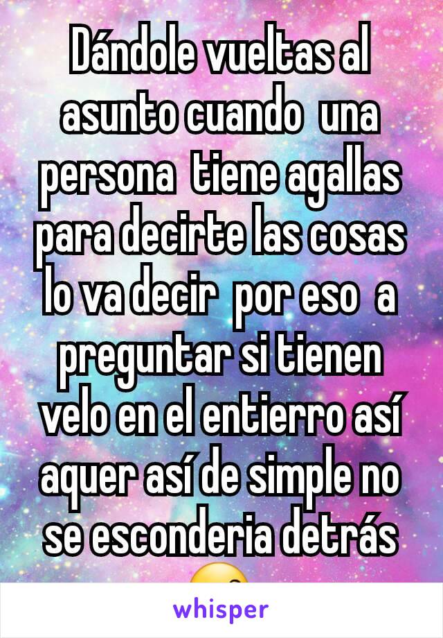 Dándole vueltas al asunto cuando  una persona  tiene agallas  para decirte las cosas lo va decir  por eso  a preguntar si tienen velo en el entierro así aquer así de simple no se esconderia detrás 😙