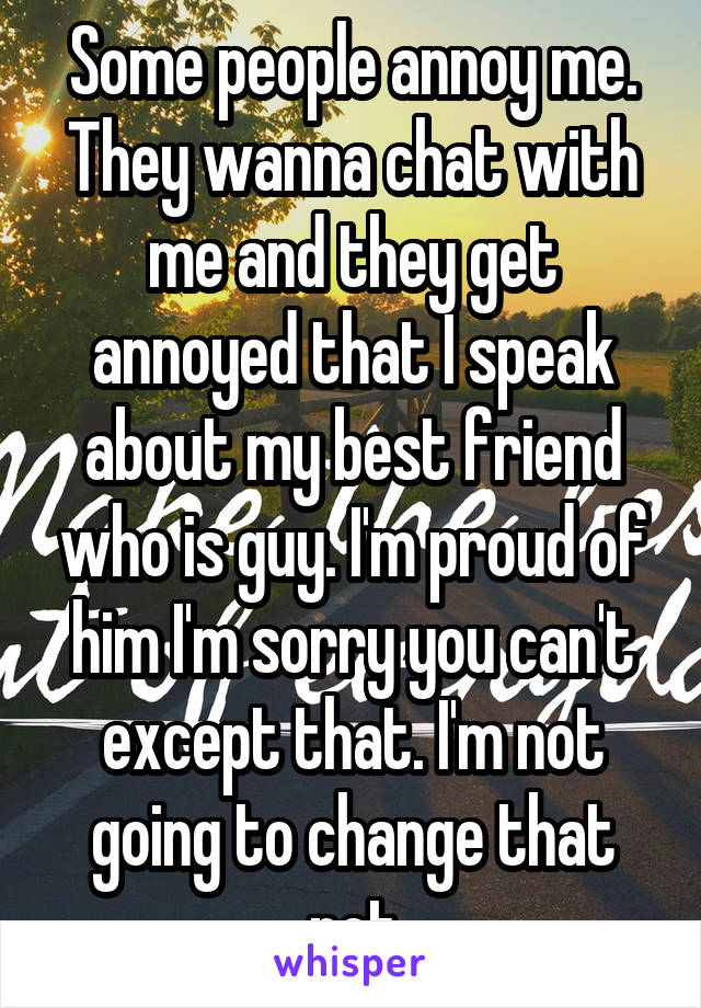 Some people annoy me. They wanna chat with me and they get annoyed that I speak about my best friend who is guy. I'm proud of him I'm sorry you can't except that. I'm not going to change that not