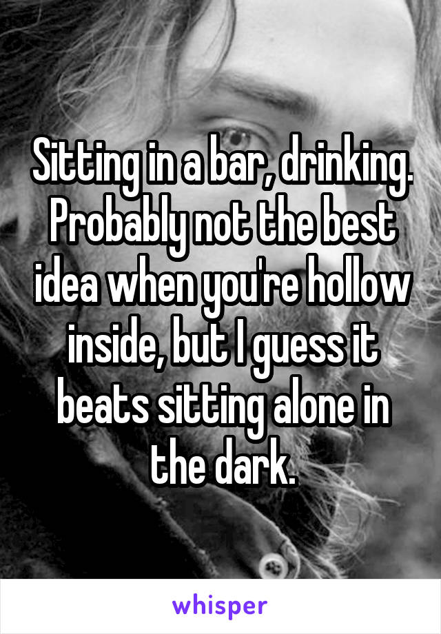 Sitting in a bar, drinking. Probably not the best idea when you're hollow inside, but I guess it beats sitting alone in the dark.