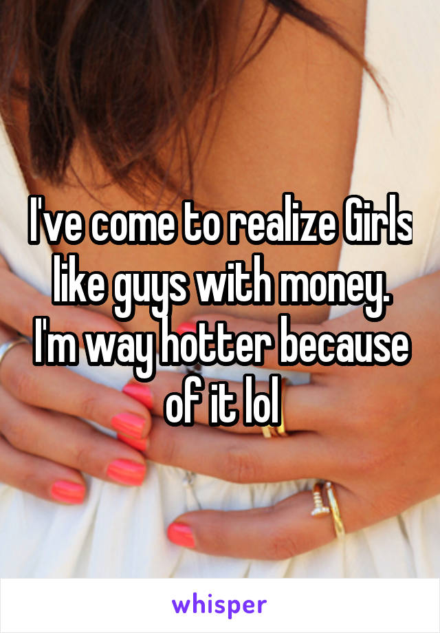 I've come to realize Girls like guys with money. I'm way hotter because of it lol