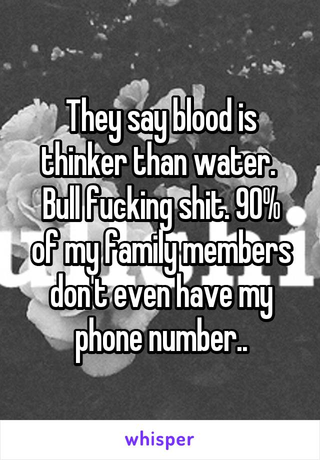 They say blood is thinker than water. 
Bull fucking shit. 90% of my family members don't even have my phone number..