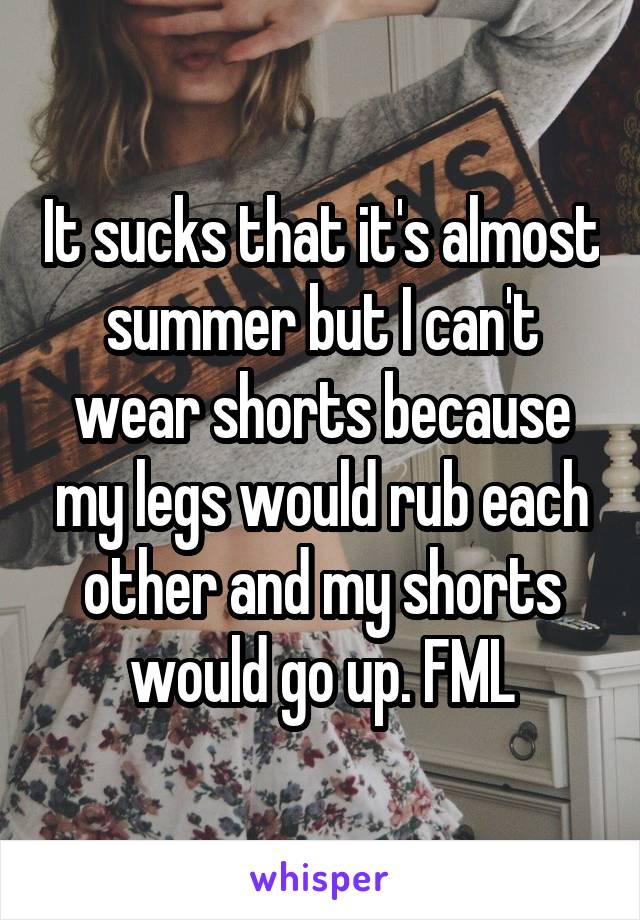 It sucks that it's almost summer but I can't wear shorts because my legs would rub each other and my shorts would go up. FML