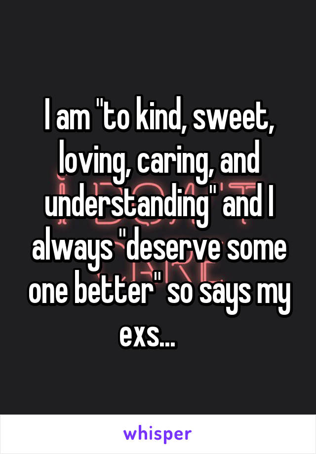 I am "to kind, sweet, loving, caring, and understanding" and I always "deserve some one better" so says my exs...    