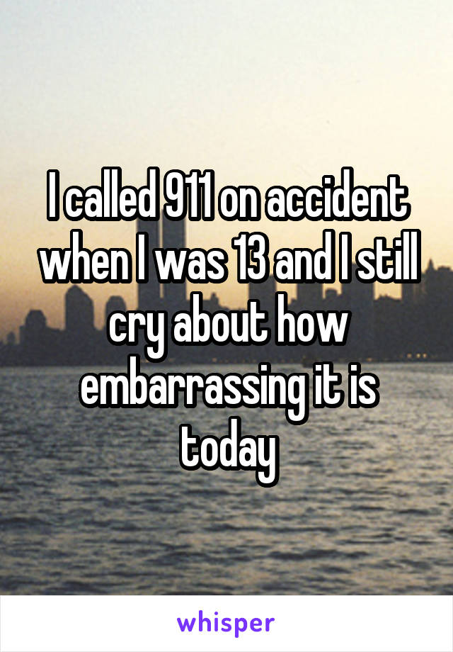 I called 911 on accident when I was 13 and I still cry about how embarrassing it is today