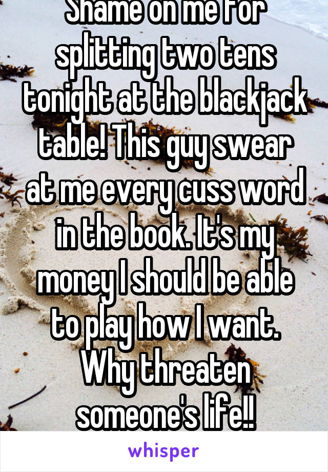 Shame on me for splitting two tens tonight at the blackjack table! This guy swear at me every cuss word in the book. It's my money I should be able to play how I want. Why threaten someone's life!!
