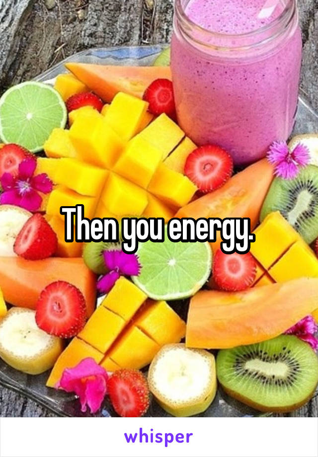 Then you energy. 