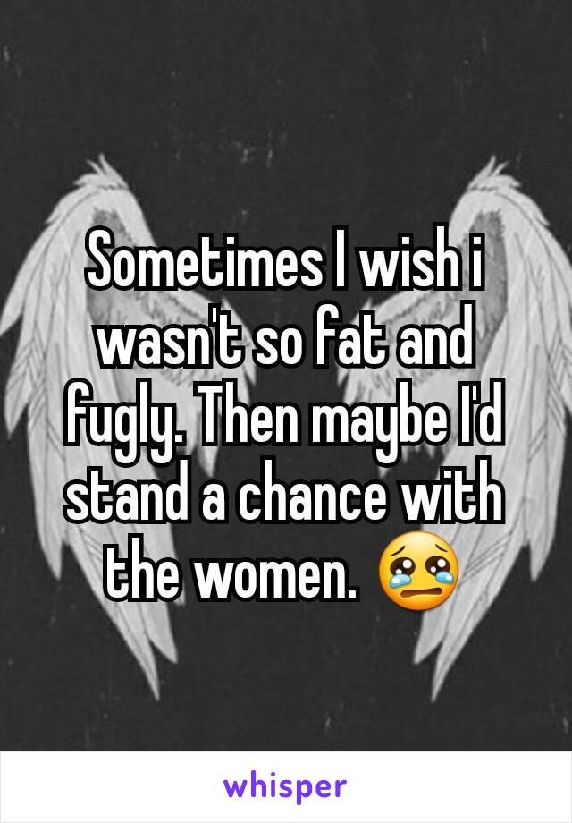 Sometimes I wish i wasn't so fat and fugly. Then maybe I'd stand a chance with the women. 😢