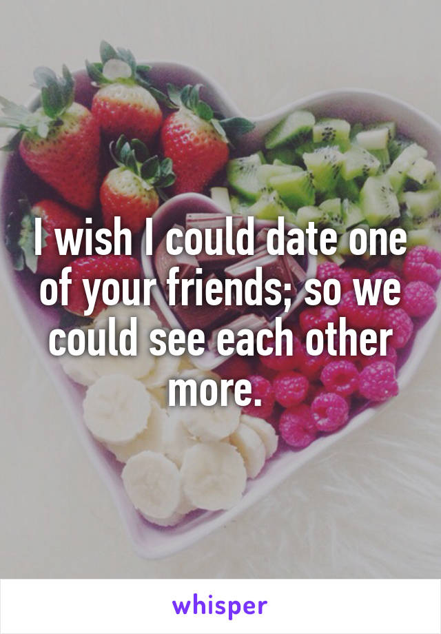 I wish I could date one of your friends; so we could see each other more. 