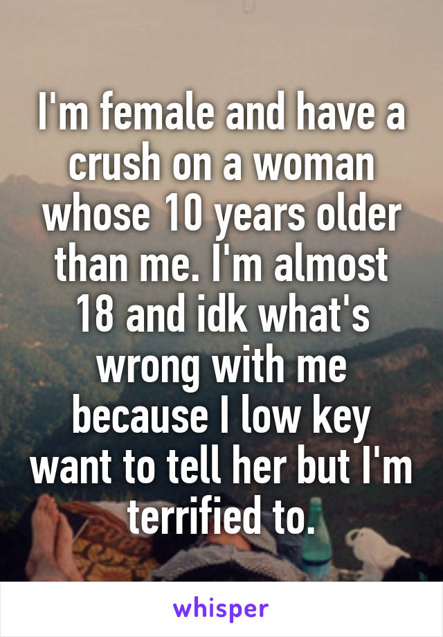 I'm female and have a crush on a woman whose 10 years older than me. I'm almost 18 and idk what's wrong with me because I low key want to tell her but I'm terrified to.