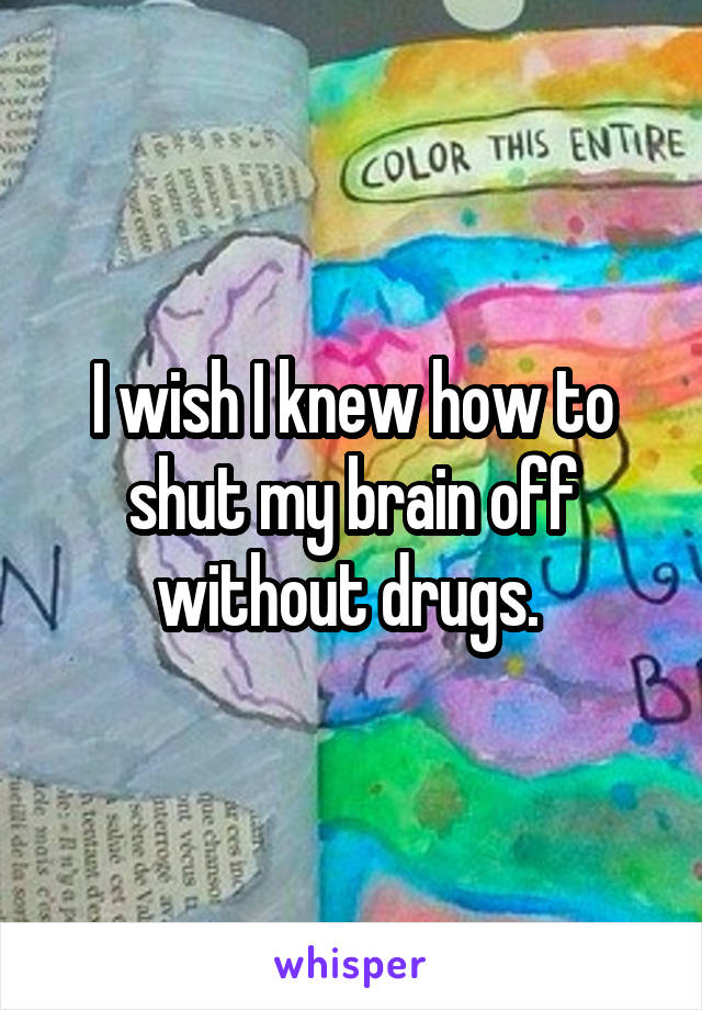 I wish I knew how to shut my brain off without drugs. 