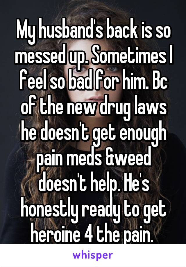 My husband's back is so messed up. Sometimes I feel so bad for him. Bc of the new drug laws he doesn't get enough pain meds &weed doesn't help. He's honestly ready to get heroine 4 the pain. 