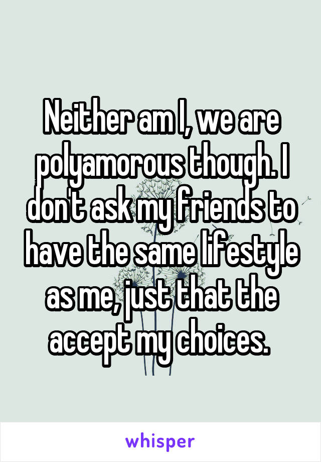 Neither am I, we are polyamorous though. I don't ask my friends to have the same lifestyle as me, just that the accept my choices. 