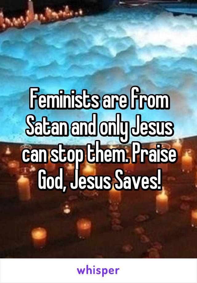 Feminists are from Satan and only Jesus can stop them. Praise God, Jesus Saves!