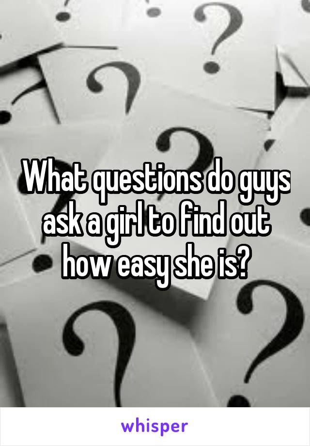 What questions do guys ask a girl to find out how easy she is?