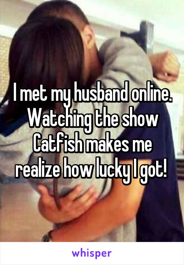 I met my husband online. Watching the show Catfish makes me realize how lucky I got! 