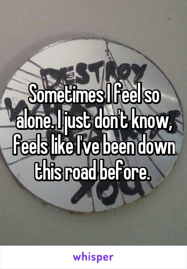 Sometimes I feel so alone. I just don't know, feels like I've been down this road before. 