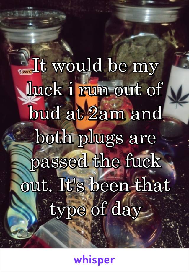 It would be my luck i run out of bud at 2am and both plugs are passed the fuck out. It's been that type of day