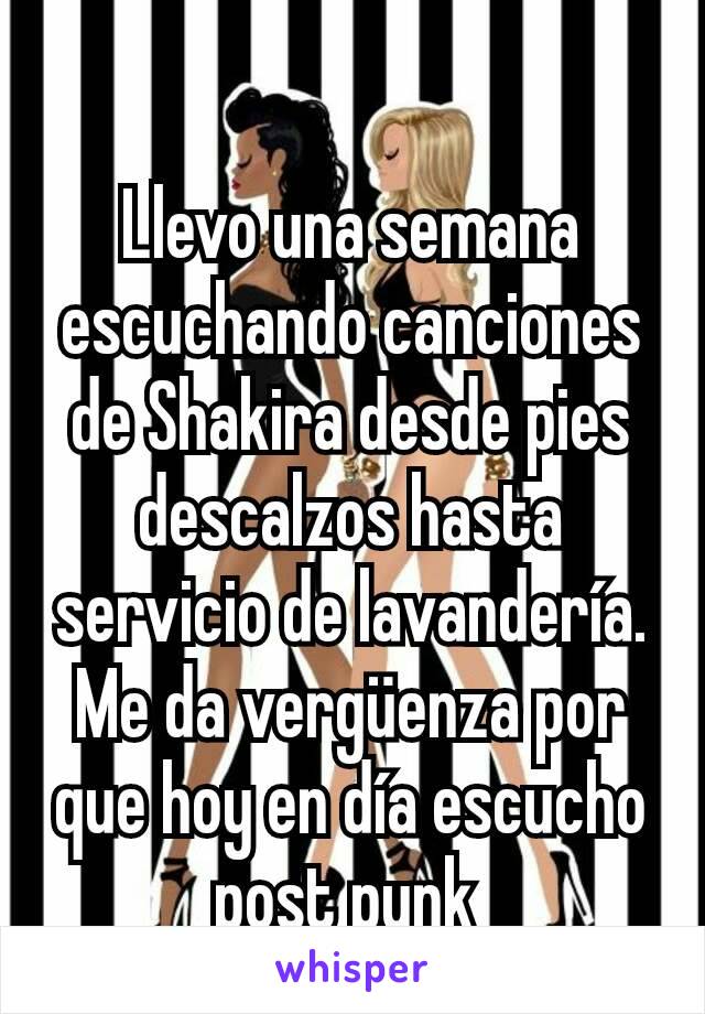 Llevo una semana escuchando canciones de Shakira desde pies descalzos hasta servicio de lavandería. Me da vergüenza por que hoy en día escucho post punk 