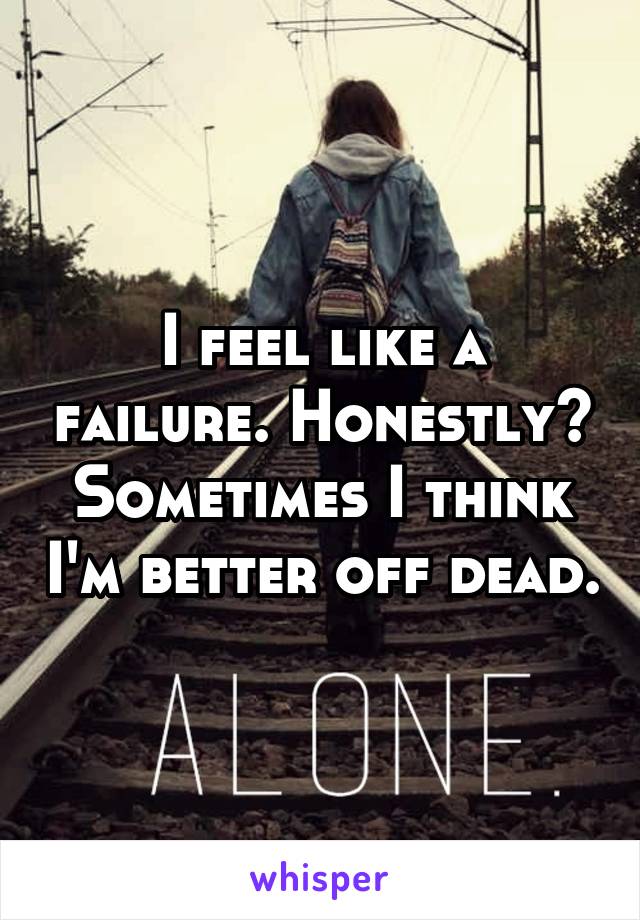 I feel like a failure. Honestly? Sometimes I think I'm better off dead.