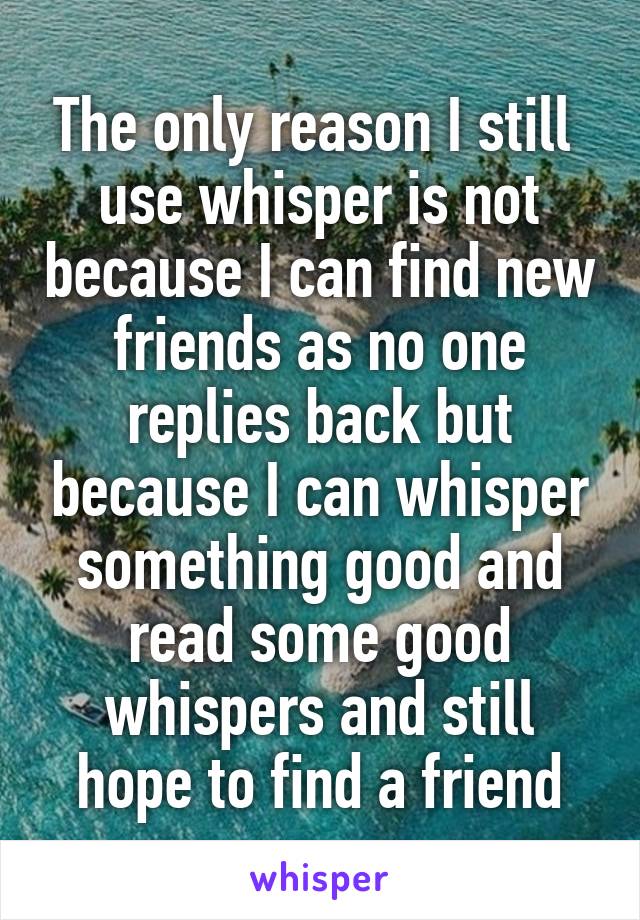 The only reason I still  use whisper is not because I can find new friends as no one replies back but because I can whisper something good and read some good whispers and still hope to find a friend