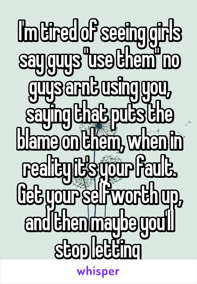 I'm tired of seeing girls say guys "use them" no guys arnt using you, saying that puts the blame on them, when in reality it's your fault. Get your selfworth up, and then maybe you'll stop letting 