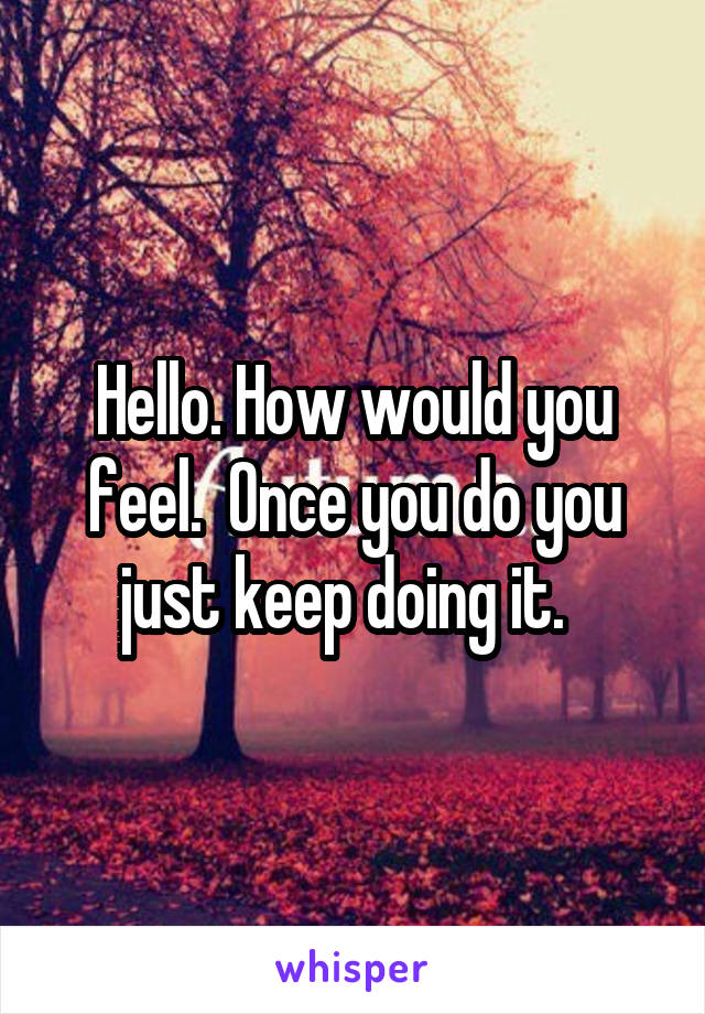 Hello. How would you feel.  Once you do you just keep doing it.  