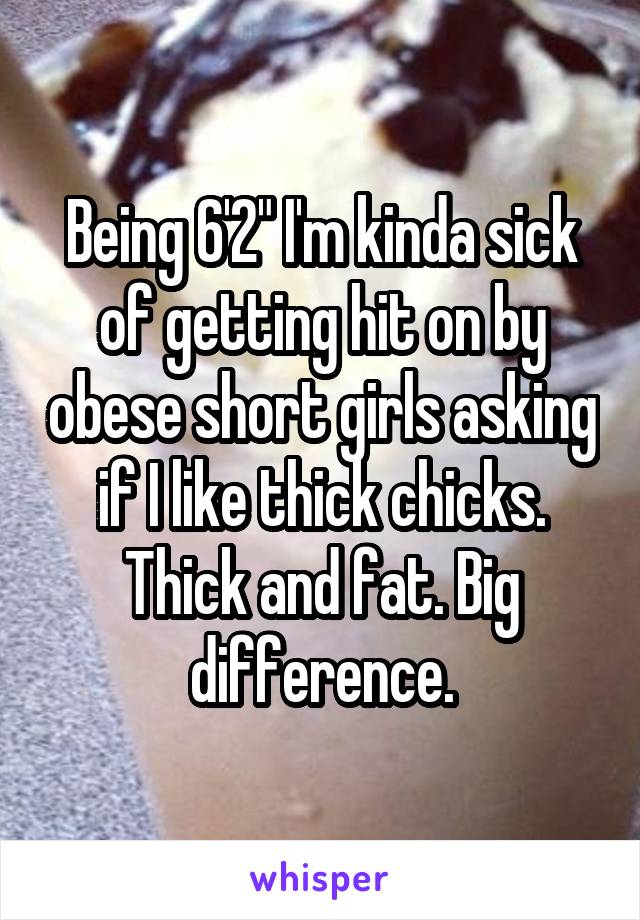 Being 6'2" I'm kinda sick of getting hit on by obese short girls asking if I like thick chicks. Thick and fat. Big difference.