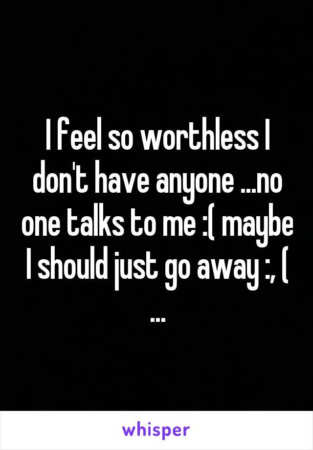 I feel so worthless I don't have anyone ...no one talks to me :( maybe I should just go away :, ( ...