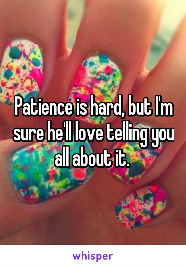 Patience is hard, but I'm sure he'll love telling you all about it. 