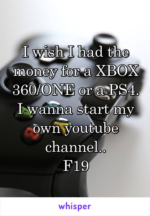 I wish I had the money for a XBOX 360/ONE or a PS4. I wanna start my own youtube channel..
F19