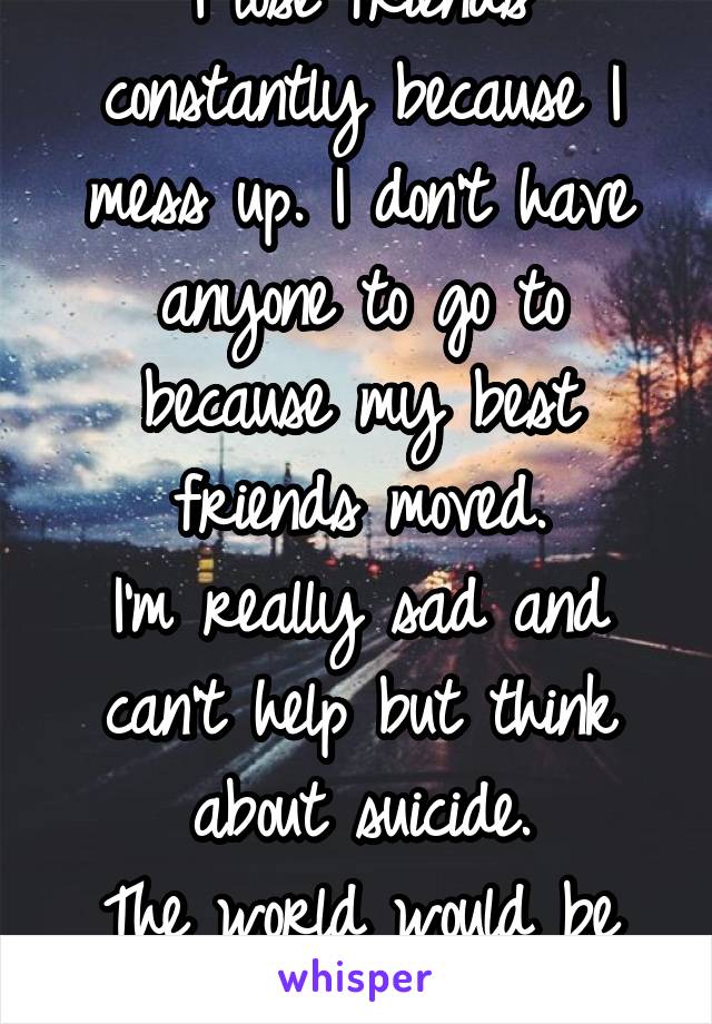 I lose friends constantly because I mess up. I don't have anyone to go to because my best friends moved.
I'm really sad and can't help but think about suicide.
The world would be better without me.