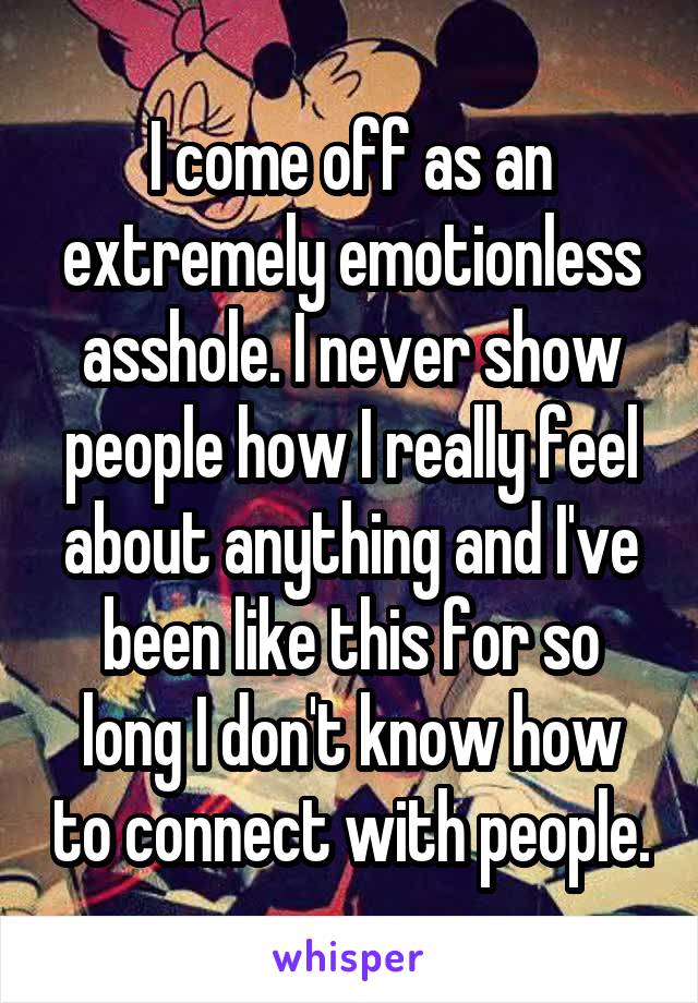 I come off as an extremely emotionless asshole. I never show people how I really feel about anything and I've been like this for so long I don't know how to connect with people.