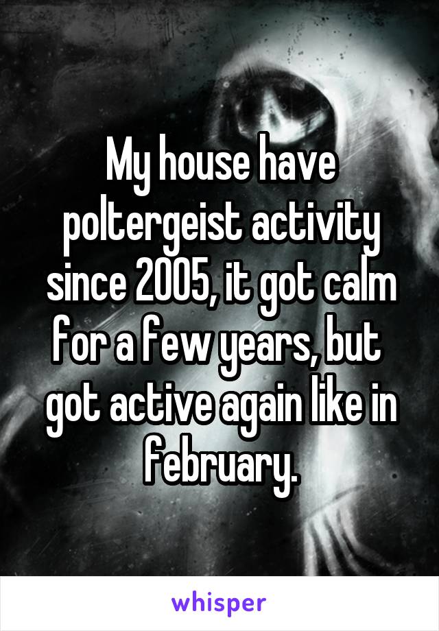 My house have poltergeist activity since 2005, it got calm for a few years, but  got active again like in february.