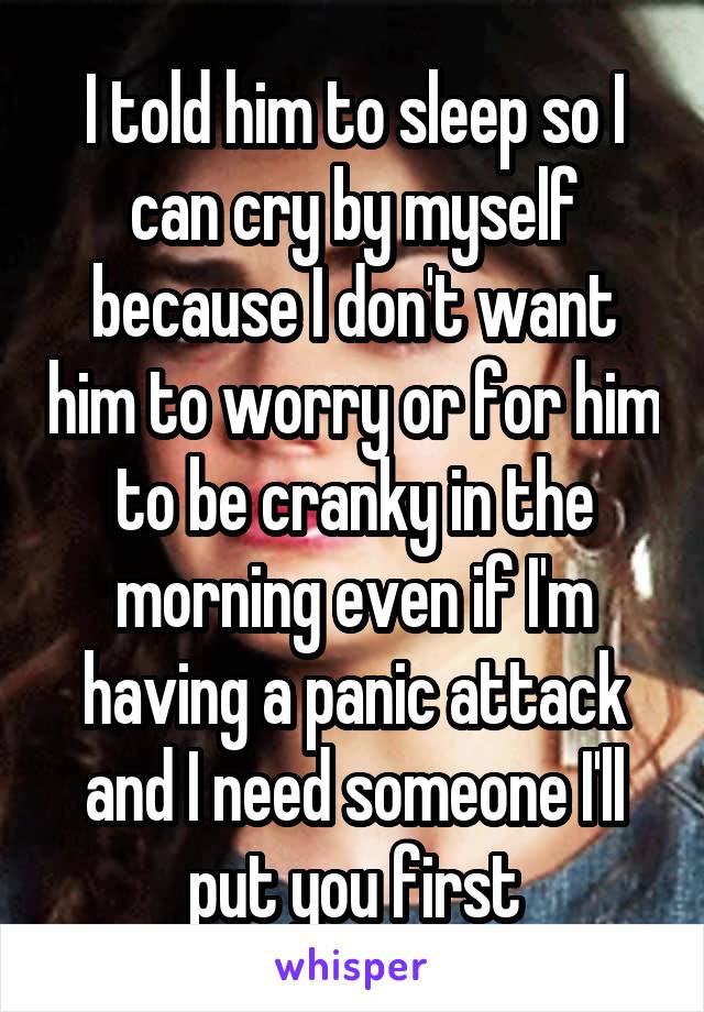 I told him to sleep so I can cry by myself because I don't want him to worry or for him to be cranky in the morning even if I'm having a panic attack and I need someone I'll put you first