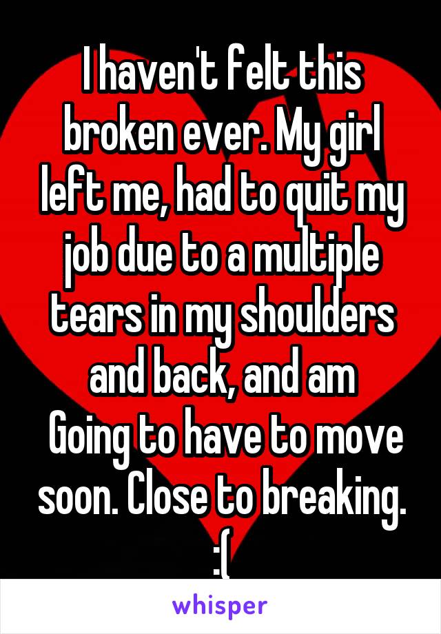 I haven't felt this broken ever. My girl left me, had to quit my job due to a multiple tears in my shoulders and back, and am
 Going to have to move soon. Close to breaking. :(