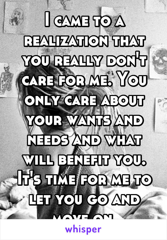 I came to a realization that you really don't care for me. You only care about your wants and needs and what will benefit you. It's time for me to let you go and move on.