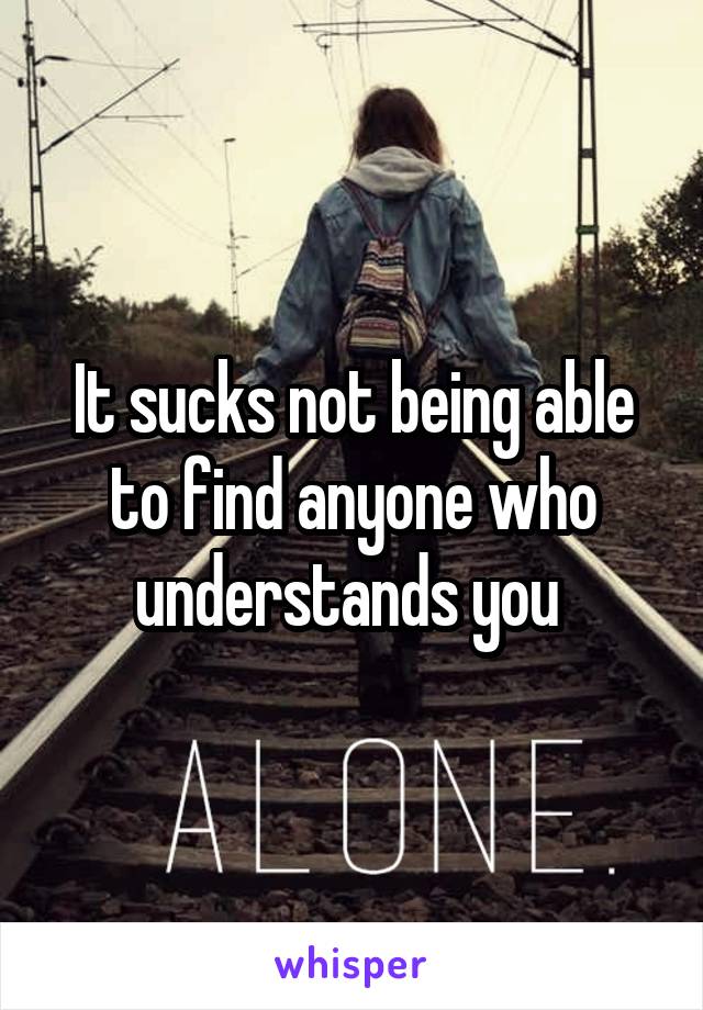 It sucks not being able to find anyone who understands you 